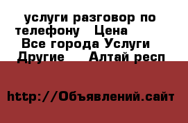 услуги разговор по телефону › Цена ­ 800 - Все города Услуги » Другие   . Алтай респ.